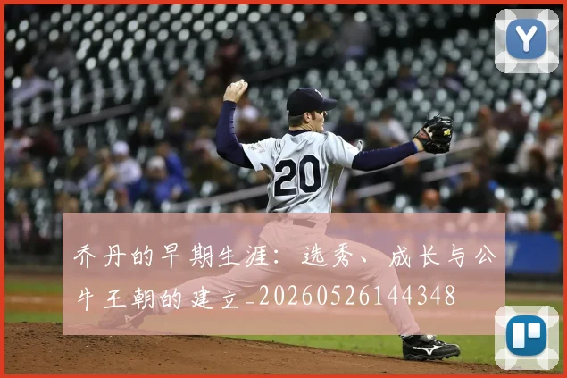 乔丹的早期生涯：选秀、成长与公牛王朝的建立_20260526144348