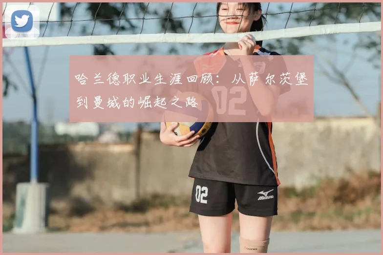 哈兰德职业生涯回顾：从萨尔茨堡到曼城的崛起之路