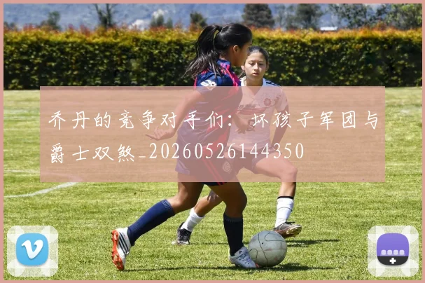 乔丹的竞争对手们：坏孩子军团与爵士双煞_20260526144350