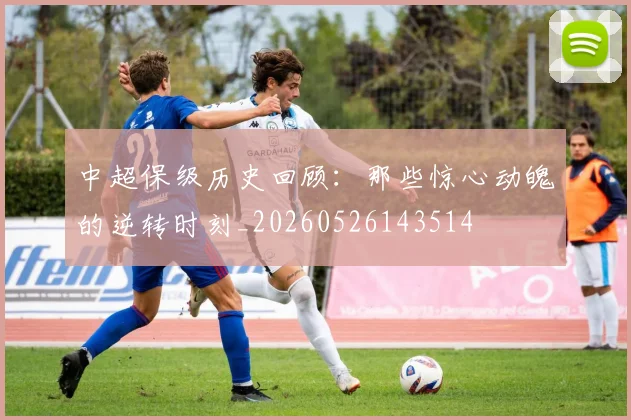中超保级历史回顾：那些惊心动魄的逆转时刻_20260526143514