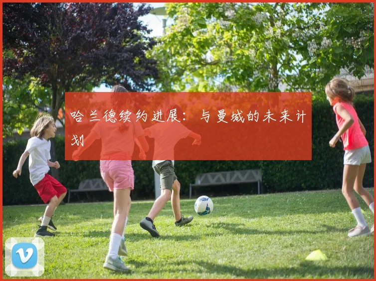 哈兰德续约进展：与曼城的未来计划
