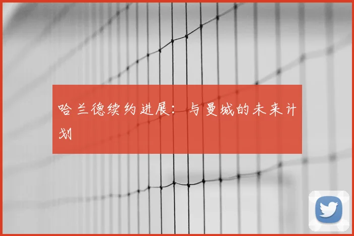 哈兰德续约进展：与曼城的未来计划