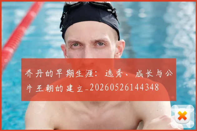 乔丹的早期生涯：选秀、成长与公牛王朝的建立_20260526144348