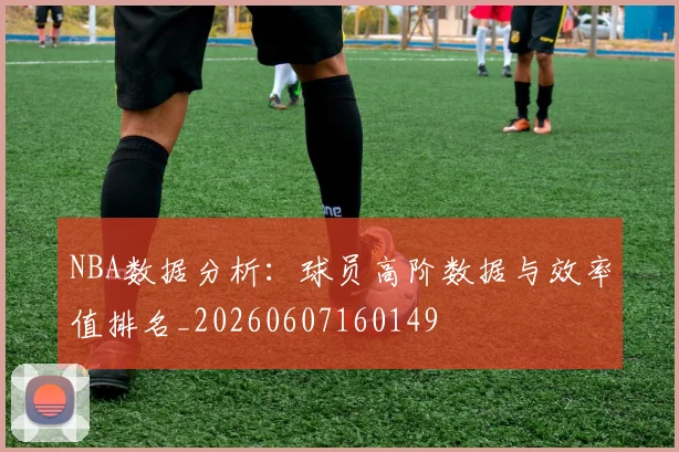 NBA数据分析:球员高阶数据与效率值排名_20260607160149